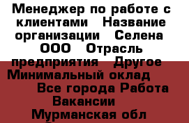 Менеджер по работе с клиентами › Название организации ­ Селена, ООО › Отрасль предприятия ­ Другое › Минимальный оклад ­ 30 000 - Все города Работа » Вакансии   . Мурманская обл.,Оленегорск г.